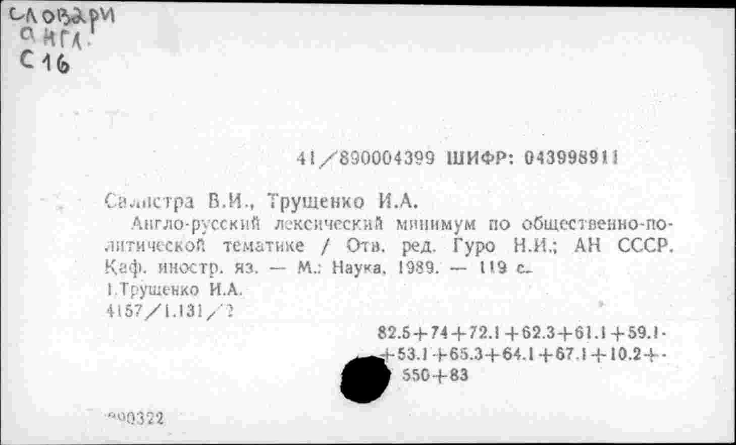 ﻿° ИГА Си
41/890004399 ШИФР: 0439983»1
Сйолстра В.И., Трущенко И.А.
Англо-русский лексический минимум по общественно-политической тематике / Отв. ред. Гуро Н.И.; АН СССР. Каф. иностр, яз. — М.: Наука. 1989. — 119 с.
».Трущенко И.А.
4157/1.131/2
82.5 + 74 +72.14-62.3+61.14-59.1-
53.1 +65.3+64.1+67.1 +10.2+-550+83
"40322